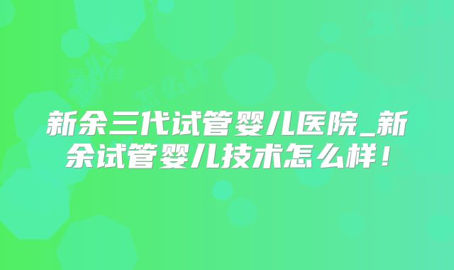 新余三代试管婴儿医院_新余试管婴儿技术怎么样！