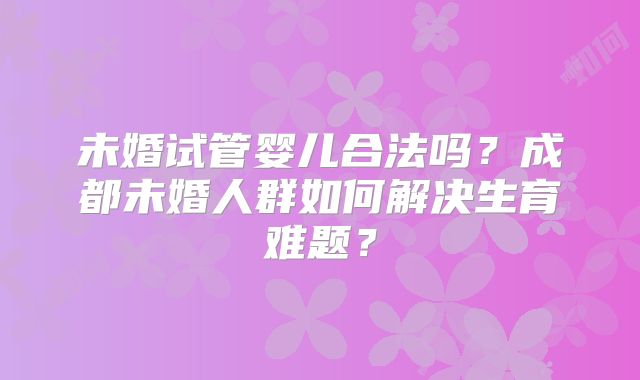 未婚试管婴儿合法吗？成都未婚人群如何解决生育难题？