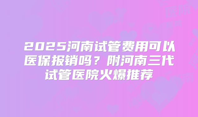 2025河南试管费用可以医保报销吗？附河南三代试管医院火爆推荐