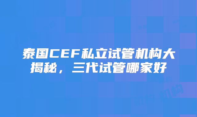 泰国CEF私立试管机构大揭秘，三代试管哪家好