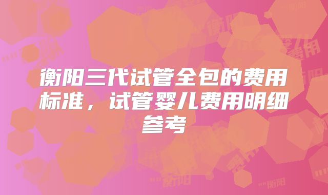 衡阳三代试管全包的费用标准，试管婴儿费用明细参考