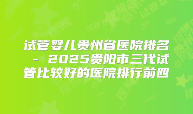 试管婴儿贵州省医院排名 - 2025贵阳市三代试管比较好的医院排行前四