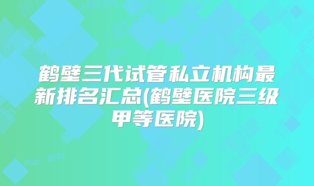 鹤壁三代试管私立机构最新排名汇总(鹤壁医院三级甲等医院)