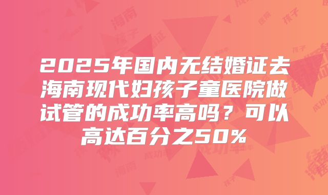 2025年国内无结婚证去海南现代妇孩子童医院做试管的成功率高吗?可以高达百分之50%