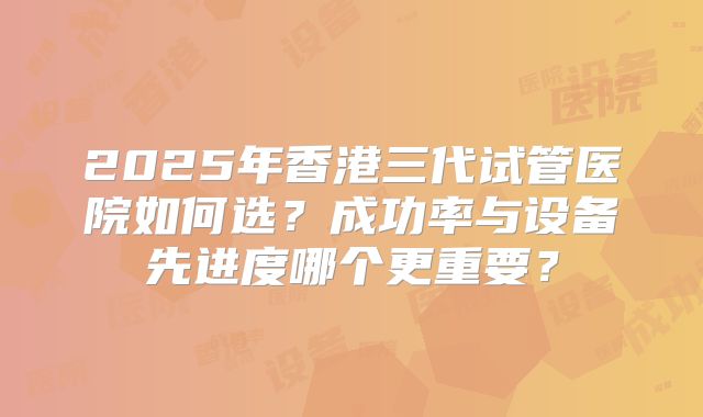 2025年香港三代试管医院如何选？成功率与设备先进度哪个更重要？