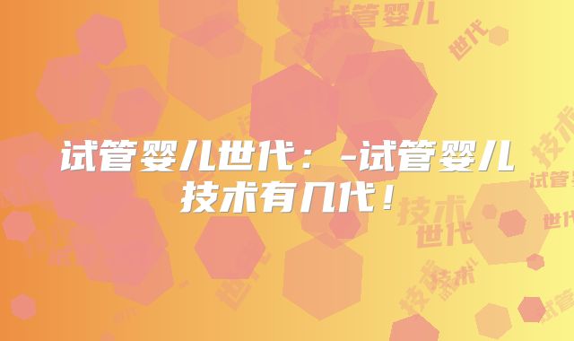 试管婴儿世代:-试管婴儿技术有几代!