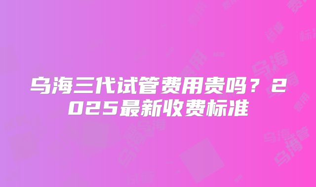 乌海三代试管费用贵吗？2025最新收费标准