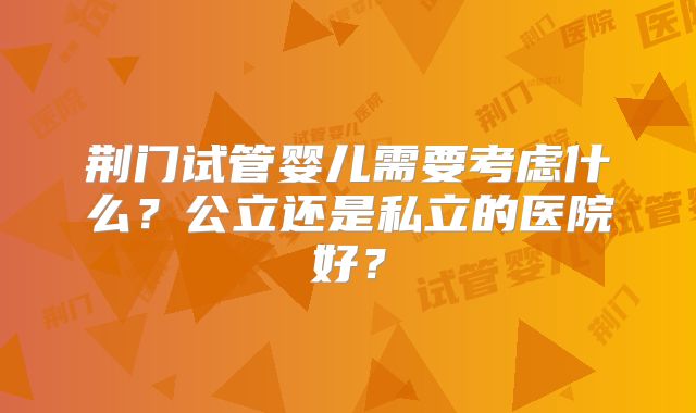 荆门试管婴儿需要考虑什么？公立还是私立的医院好？