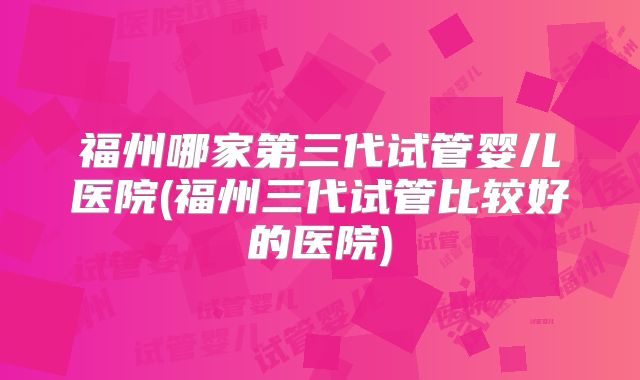 福州哪家第三代试管婴儿医院(福州三代试管比较好的医院)