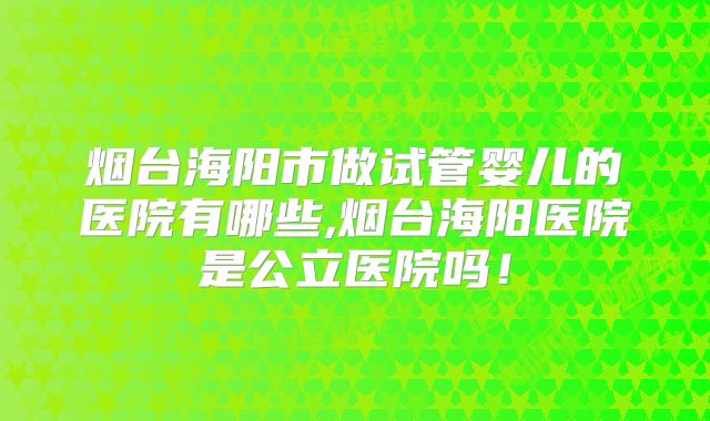 烟台海阳市做试管婴儿的医院有哪些,烟台海阳医院是公立医院吗！