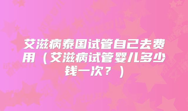 艾滋病泰国试管自己去费用（艾滋病试管婴儿多少钱一次？）
