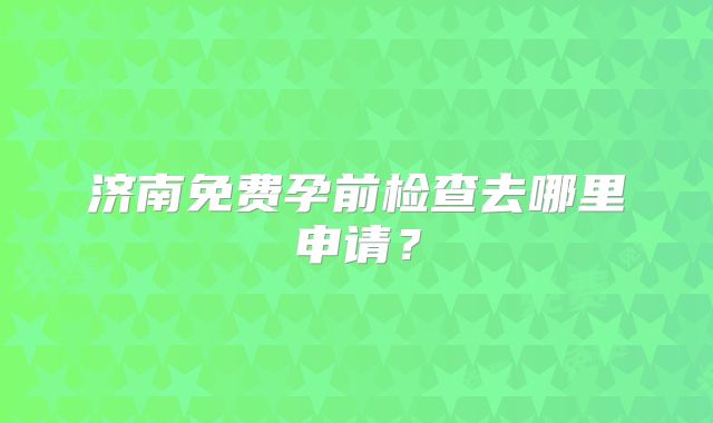 济南免费孕前检查去哪里申请？