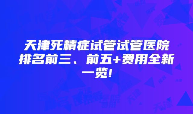 天津死精症试管试管医院排名前三、前五+费用全新一览!