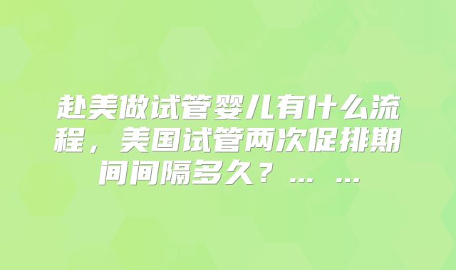 赴美做试管婴儿有什么流程,美国试管两次促排期间间隔多久?... ...