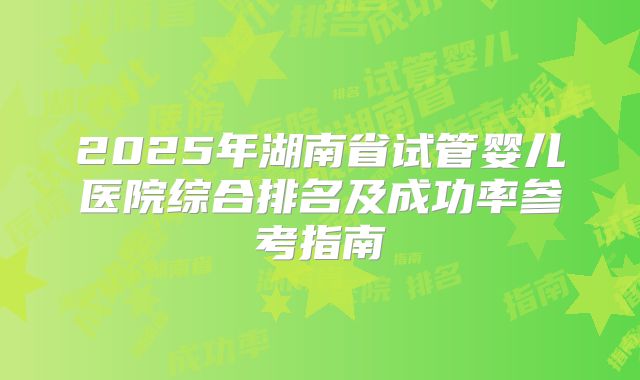 2025年湖南省试管婴儿医院综合排名及成功率参考指南