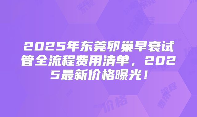 2025年东莞卵巢早衰试管全流程费用清单，2025最新价格曝光！