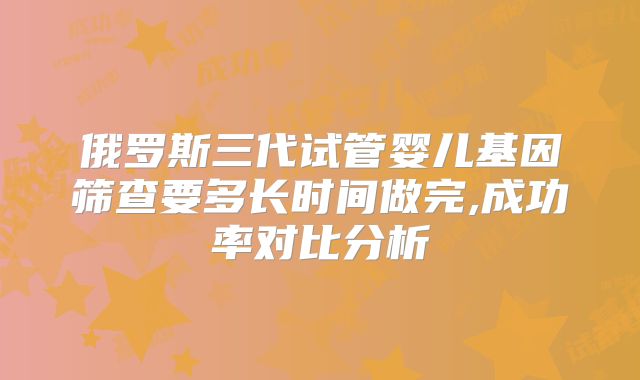 俄罗斯三代试管婴儿基因筛查要多长时间做完,成功率对比分析