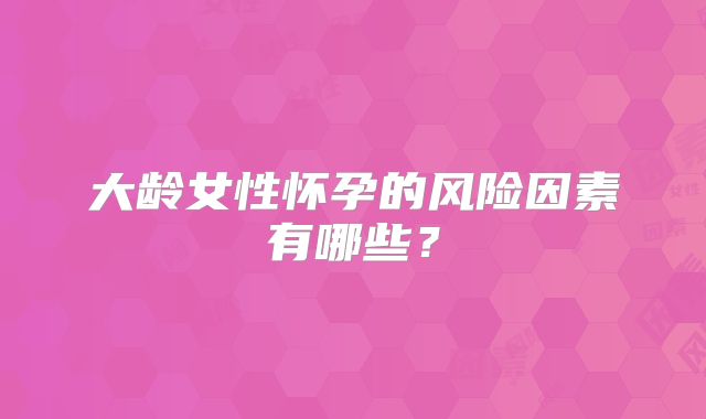 大龄女性怀孕的风险因素有哪些？