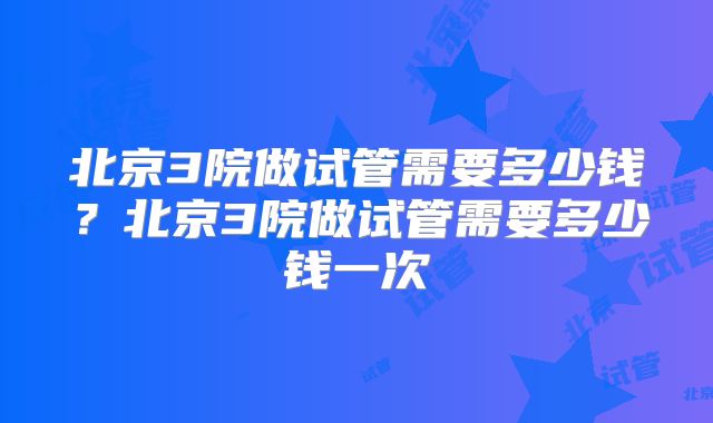 北京3院做试管需要多少钱？北京3院做试管需要多少钱一次