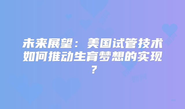 未来展望：美国试管技术如何推动生育梦想的实现？