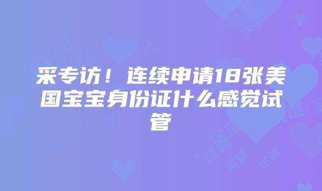 采专访！连续申请18张美国宝宝身份证什么感觉试管
