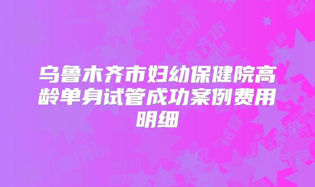 乌鲁木齐市妇幼保健院高龄单身试管成功案例费用明细