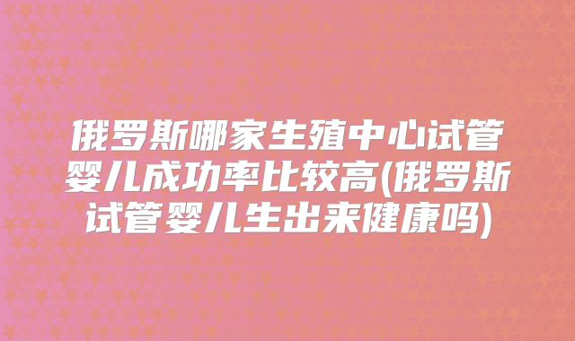 俄罗斯哪家生殖中心试管婴儿成功率比较高(俄罗斯试管婴儿生出来健康吗)