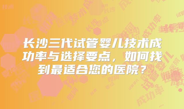长沙三代试管婴儿技术成功率与选择要点，如何找到最适合您的医院？