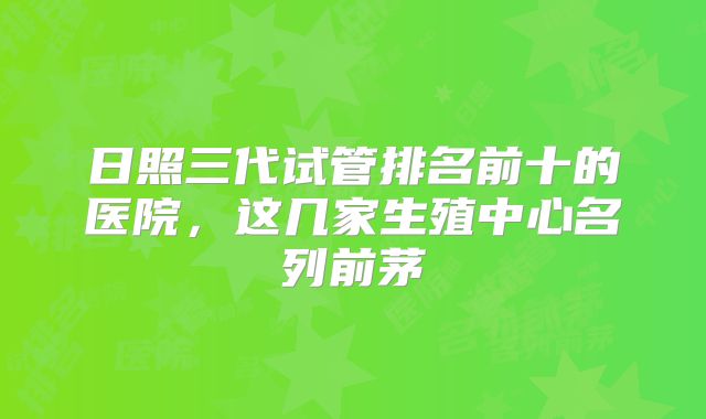 日照三代试管排名前十的医院，这几家生殖中心名列前茅