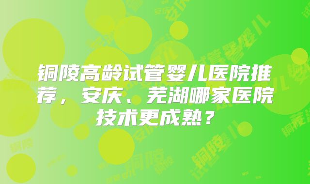 铜陵高龄试管婴儿医院推荐，安庆、芜湖哪家医院技术更成熟？