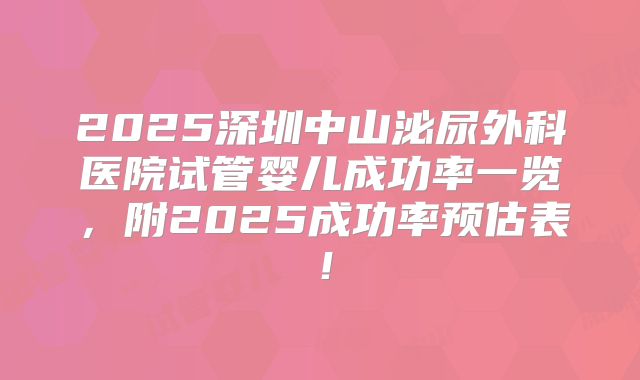 2025深圳中山泌尿外科医院试管婴儿成功率一览，附2025成功率预估表！