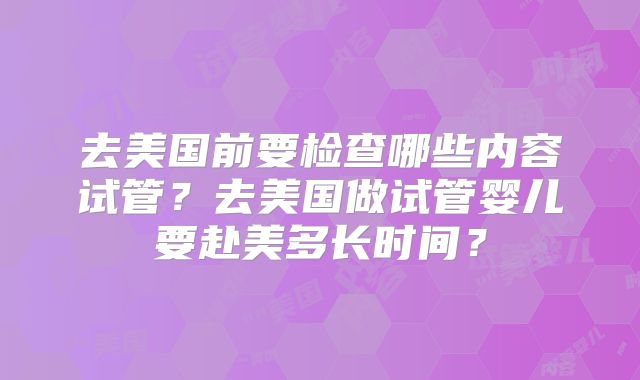 去美国前要检查哪些内容试管？去美国做试管婴儿要赴美多长时间？