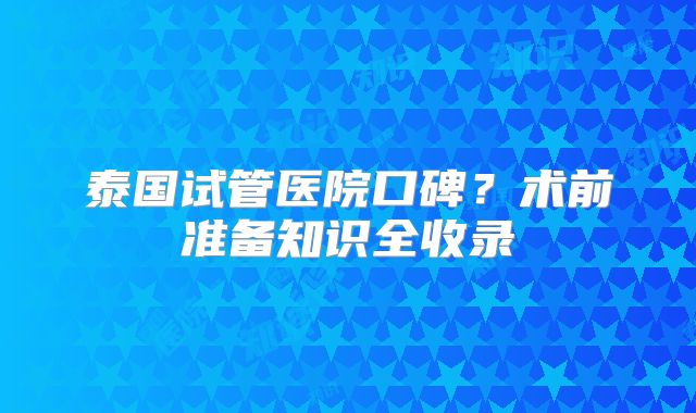泰国试管医院口碑？术前准备知识全收录
