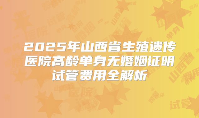 2025年山西省生殖遗传医院高龄单身无婚姻证明试管费用全解析