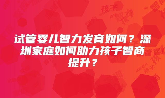 试管婴儿智力发育如何？深圳家庭如何助力孩子智商提升？