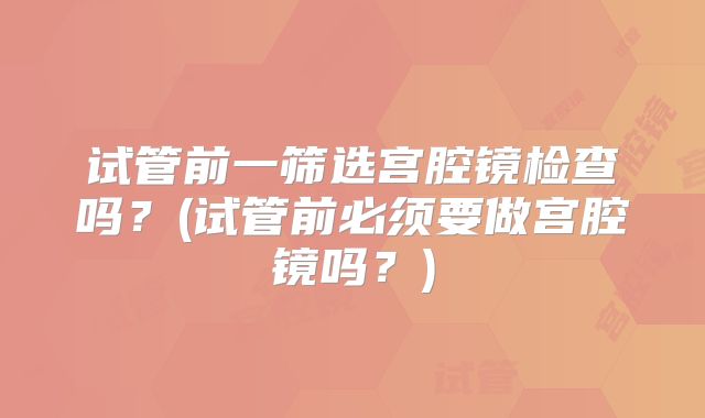 试管前一筛选宫腔镜检查吗？(试管前必须要做宫腔镜吗？)