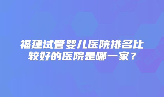 福建试管婴儿医院排名比较好的医院是哪一家？