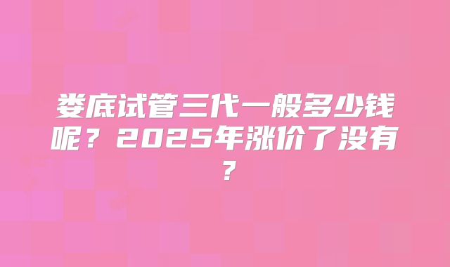 娄底试管三代一般多少钱呢？2025年涨价了没有？