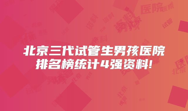 北京三代试管生男孩医院排名榜统计4强资料!