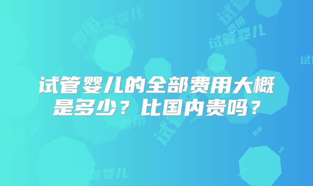 试管婴儿的全部费用大概是多少?比国内贵吗?