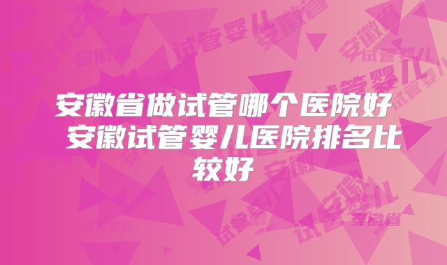 安徽省做试管哪个医院好 安徽试管婴儿医院排名比较好