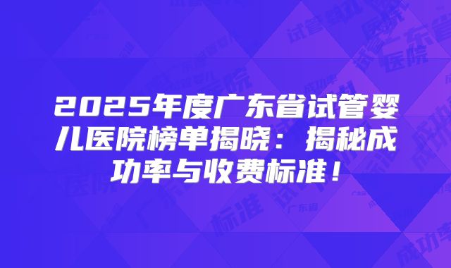 2025年度广东省试管婴儿医院榜单揭晓：揭秘成功率与收费标准！
