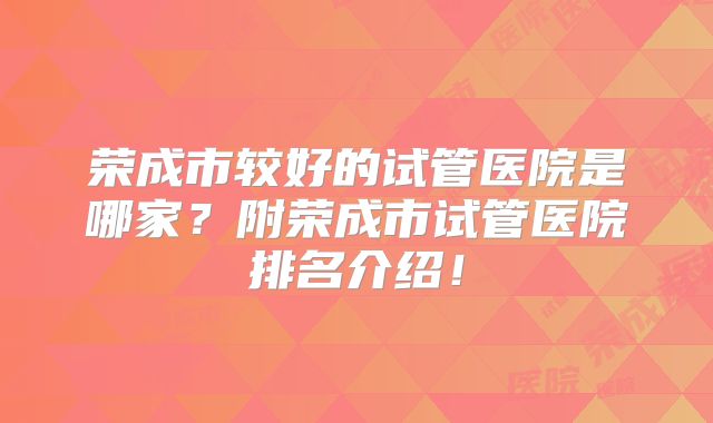 荣成市较好的试管医院是哪家?附荣成市试管医院排名介绍!