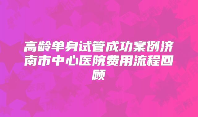 高龄单身试管成功案例济南市中心医院费用流程回顾