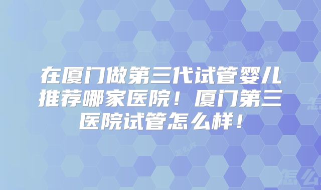 在厦门做第三代试管婴儿推荐哪家医院！厦门第三医院试管怎么样！