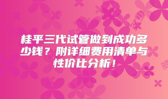 桂平三代试管做到成功多少钱？附详细费用清单与性价比分析！