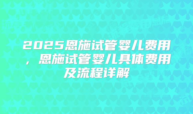 2025恩施试管婴儿费用，恩施试管婴儿具体费用及流程详解