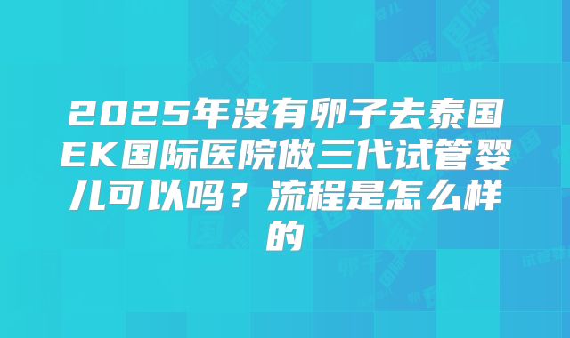 2025年没有卵子去泰国EK国际医院做三代试管婴儿可以吗？流程是怎么样的