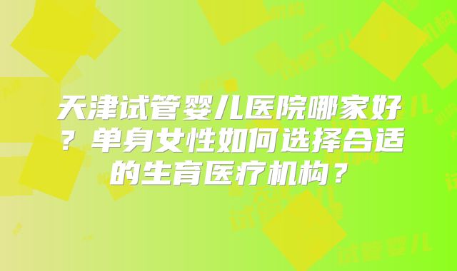 天津试管婴儿医院哪家好？单身女性如何选择合适的生育医疗机构？