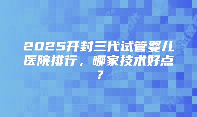 2025开封三代试管婴儿医院排行，哪家技术好点？
